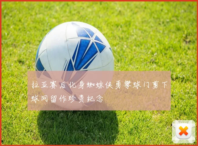 拉亚赛后化身蜘蛛侠勇攀球门剪下球网留作珍贵纪念