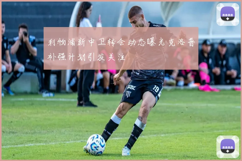 利物浦新中卫转会动态曝光克洛普补强计划引发关注