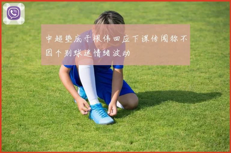 中超垫底于根伟回应下课传闻称不因个别球迷情绪波动