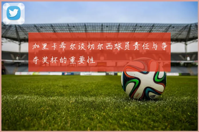 加里卡希尔谈切尔西球员责任与争夺奖杯的重要性