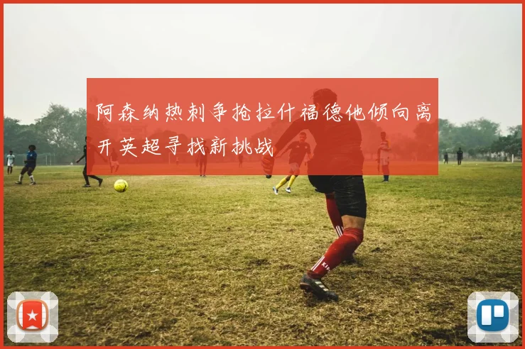 阿森纳热刺争抢拉什福德他倾向离开英超寻找新挑战