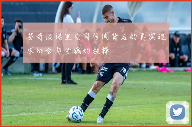 芬奇谈诺里合同传闻背后的真实追求机会与金钱的抉择