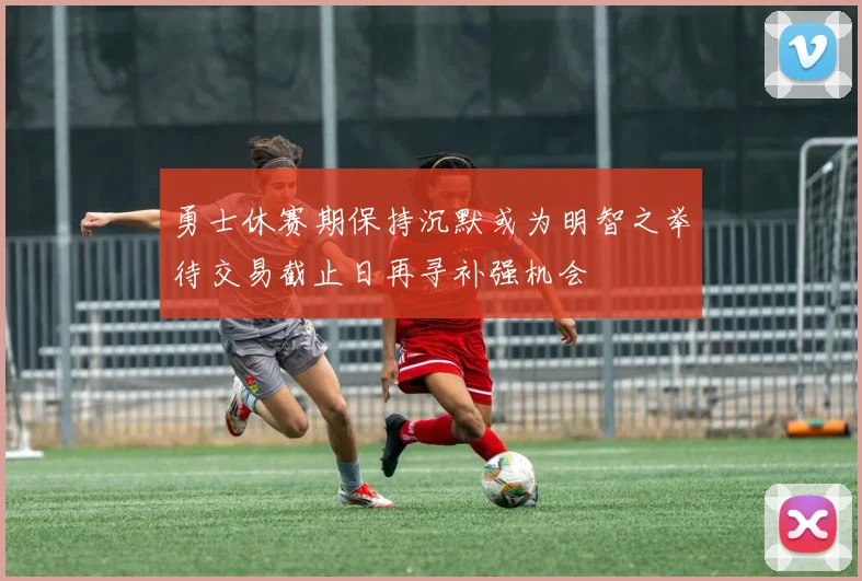 勇士休赛期保持沉默或为明智之举待交易截止日再寻补强机会