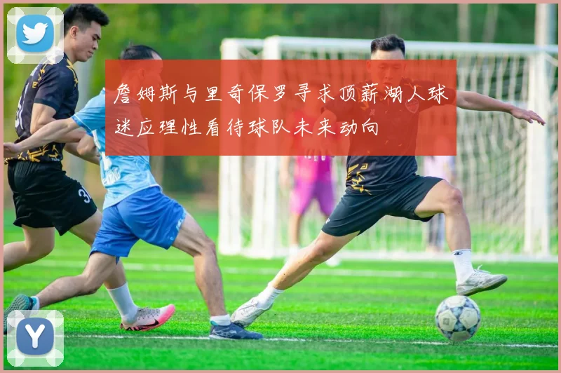 詹姆斯与里奇保罗寻求顶薪湖人球迷应理性看待球队未来动向