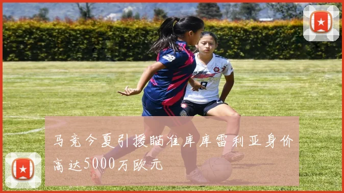 马竞今夏引援瞄准库库雷利亚身价高达5000万欧元