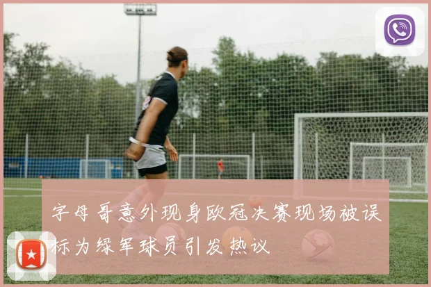 字母哥意外现身欧冠决赛现场被误标为绿军球员引发热议