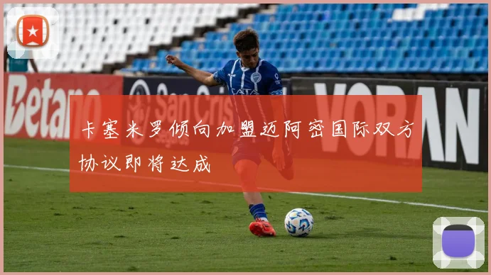 卡塞米罗倾向加盟迈阿密国际双方协议即将达成