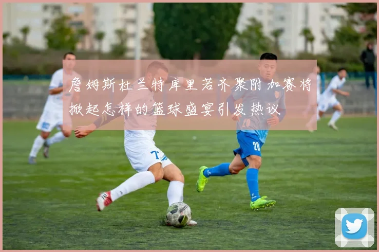 詹姆斯杜兰特库里若齐聚附加赛将掀起怎样的篮球盛宴引发热议