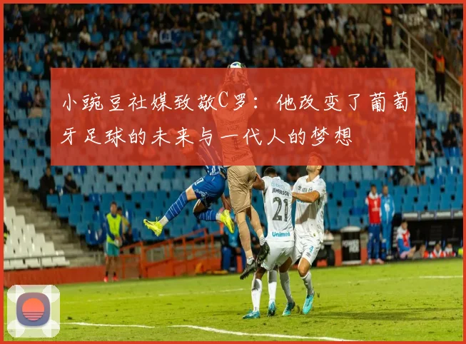 小豌豆社媒致敬C罗：他改变了葡萄牙足球的未来与一代人的梦想