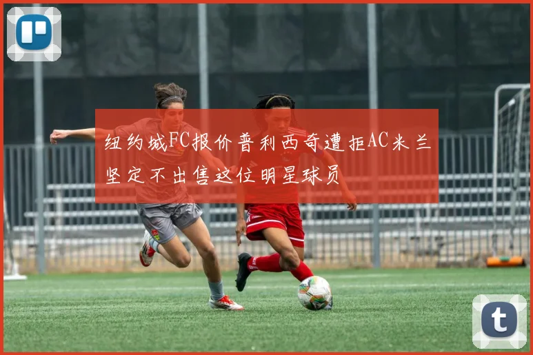 纽约城FC报价普利西奇遭拒AC米兰坚定不出售这位明星球员