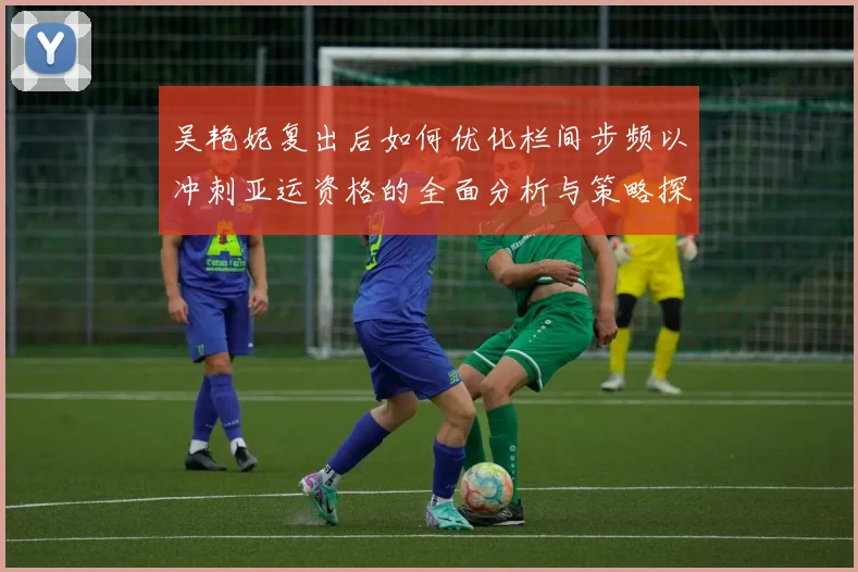 吴艳妮复出后如何优化栏间步频以冲刺亚运资格的全面分析与策略探讨