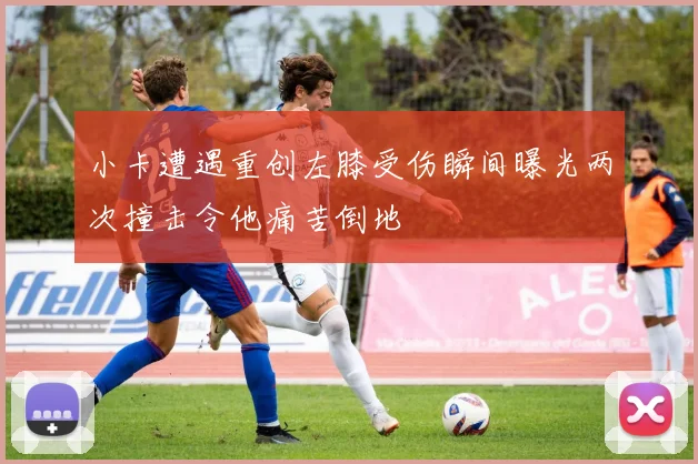 小卡遭遇重创左膝受伤瞬间曝光两次撞击令他痛苦倒地