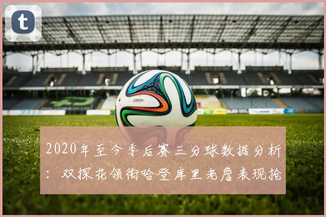 2020年至今季后赛三分球数据分析：双探花领衔哈登库里老詹表现抢眼