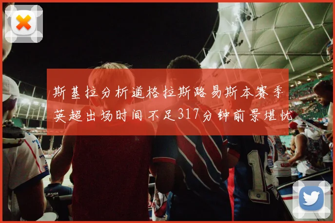 斯基拉分析道格拉斯路易斯本赛季英超出场时间不足317分钟前景堪忧