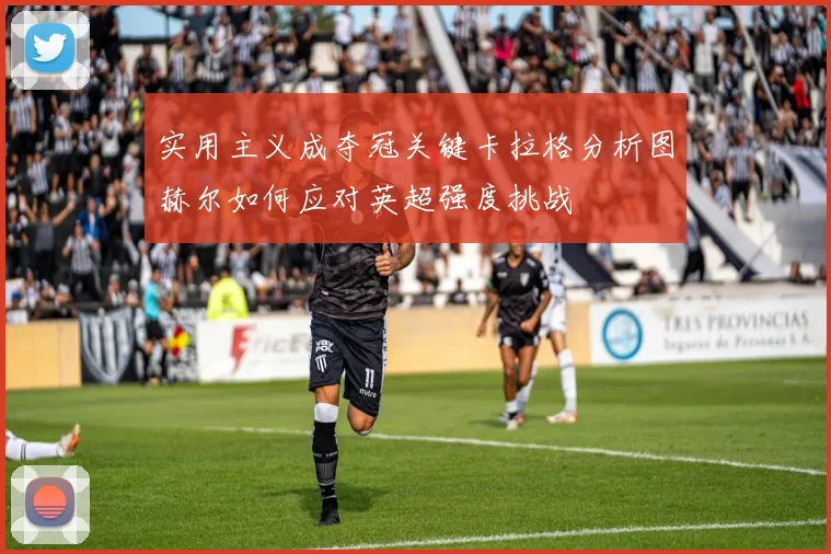 实用主义成夺冠关键卡拉格分析图赫尔如何应对英超强度挑战