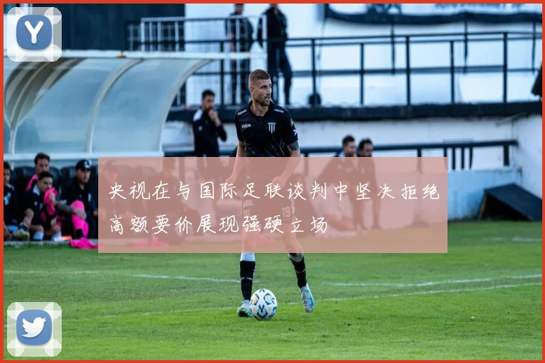 央视在与国际足联谈判中坚决拒绝高额要价展现强硬立场