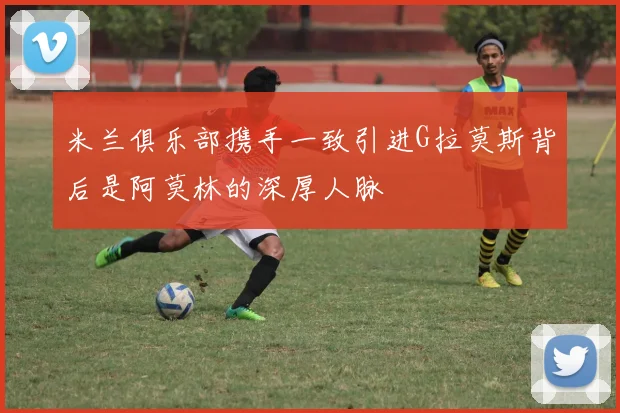 米兰俱乐部携手一致引进G拉莫斯背后是阿莫林的深厚人脉
