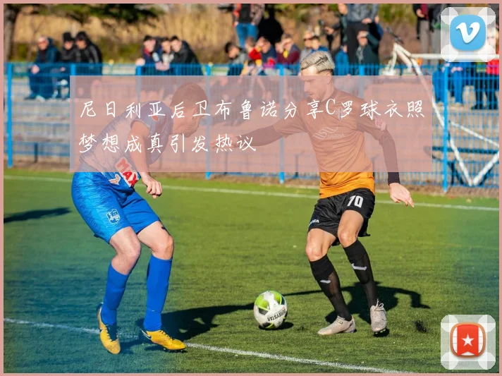 尼日利亚后卫布鲁诺分享C罗球衣照梦想成真引发热议