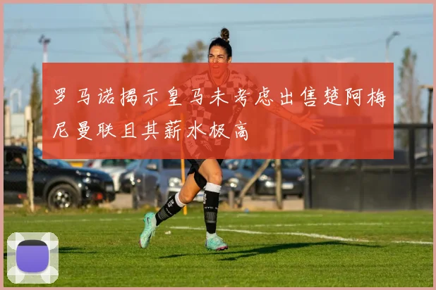 罗马诺揭示皇马未考虑出售楚阿梅尼曼联且其薪水极高