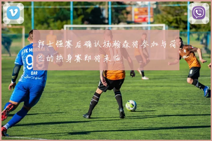 郭士强赛后确认杨瀚森将参加与荷兰的热身赛即将来临
