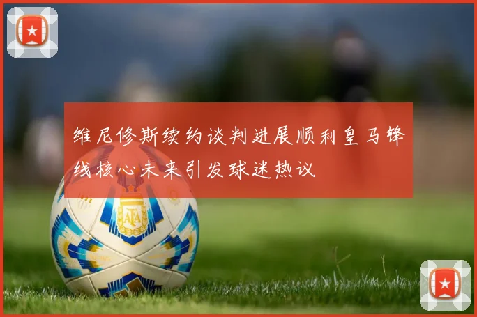 维尼修斯续约谈判进展顺利皇马锋线核心未来引发球迷热议