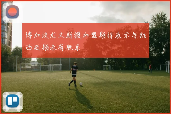 博加谈尤文新援加盟期待表示与凯西近期未有联系